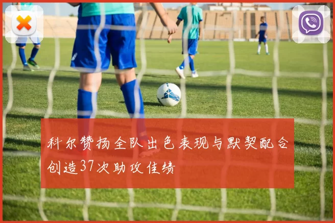 科尔赞扬全队出色表现与默契配合创造37次助攻佳绩