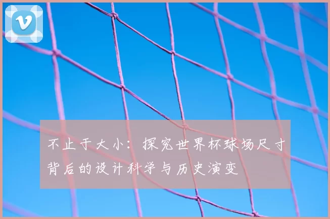 不止于大小：探究世界杯球场尺寸背后的设计科学与历史演变