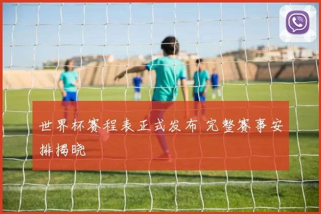 世界杯赛程表正式发布 完整赛事安排揭晓
