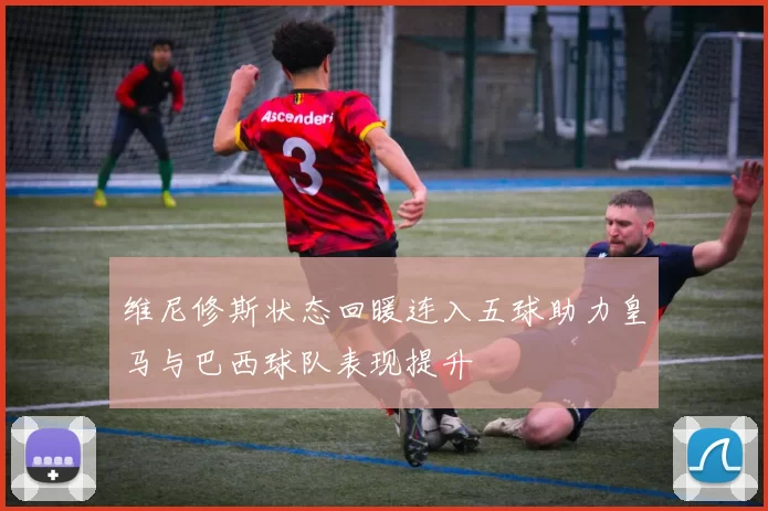 维尼修斯状态回暖连入五球助力皇马与巴西球队表现提升