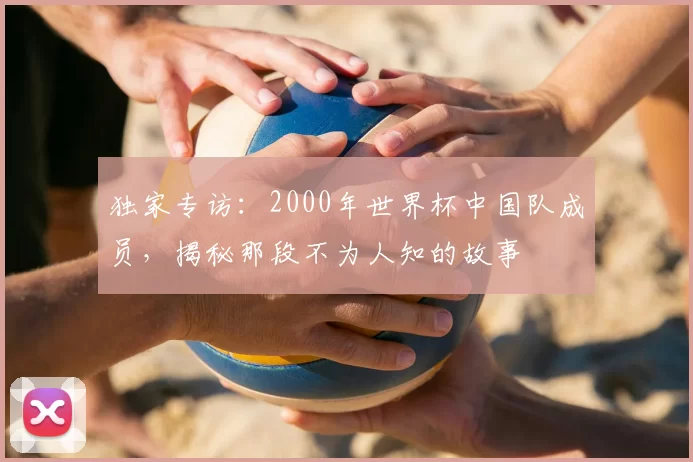 独家专访：2000年世界杯中国队成员，揭秘那段不为人知的故事
