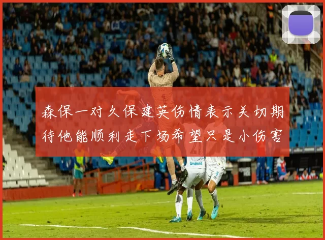 森保一对久保建英伤情表示关切期待他能顺利走下场希望只是小伤害