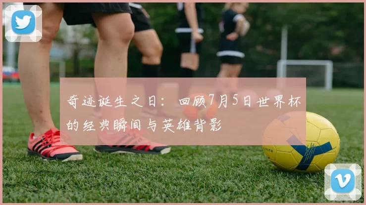 奇迹诞生之日:回顾7月5日世界杯的经典瞬间与英雄背影