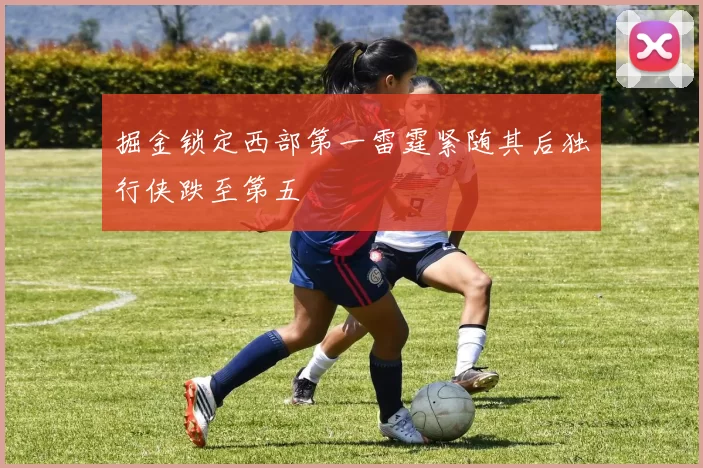 掘金锁定西部第一雷霆紧随其后独行侠跌至第五