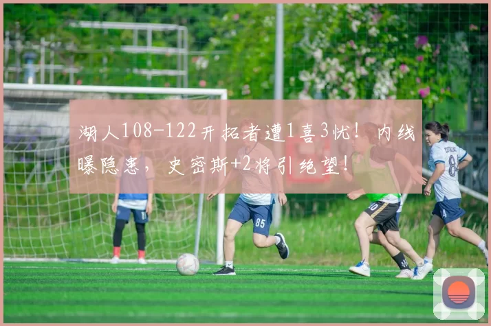 湖人108-122开拓者遭1喜3忧!内线曝隐患,史密斯+2将引绝望!