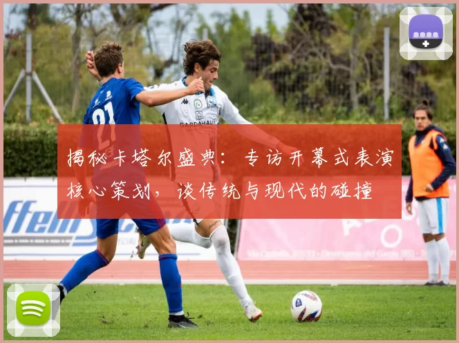 揭秘卡塔尔盛典：专访开幕式表演核心策划，谈传统与现代的碰撞