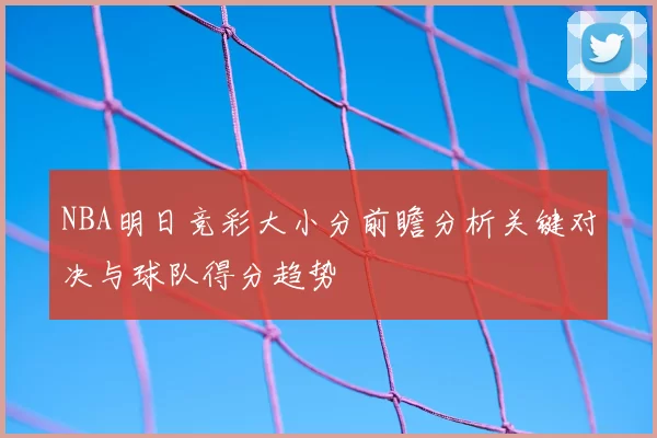 NBA明日竞彩大小分前瞻分析关键对决与球队得分趋势