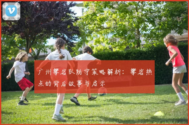广州攀岩队防守策略解析:攀岩热点的背后故事与启示