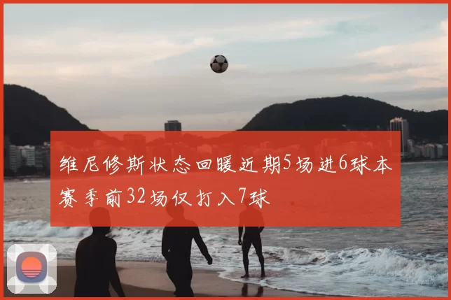 维尼修斯状态回暖近期5场进6球本赛季前32场仅打入7球