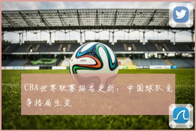 CBA世界联赛排名更新，中国球队竞争格局生变