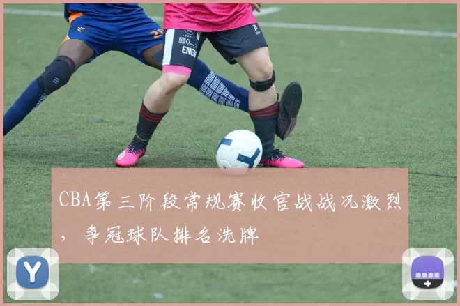CBA第三阶段常规赛收官战战况激烈，争冠球队排名洗牌