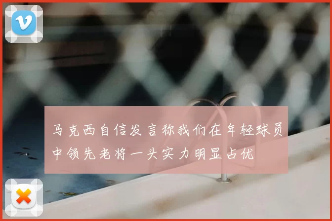 马克西自信发言称我们在年轻球员中领先老将一头实力明显占优