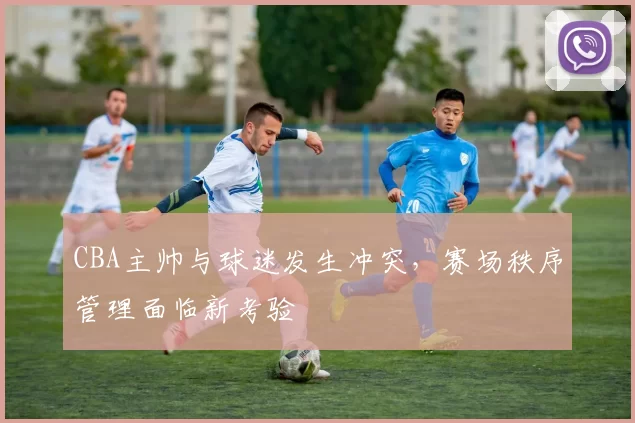 CBA主帅与球迷发生冲突，赛场秩序管理面临新考验