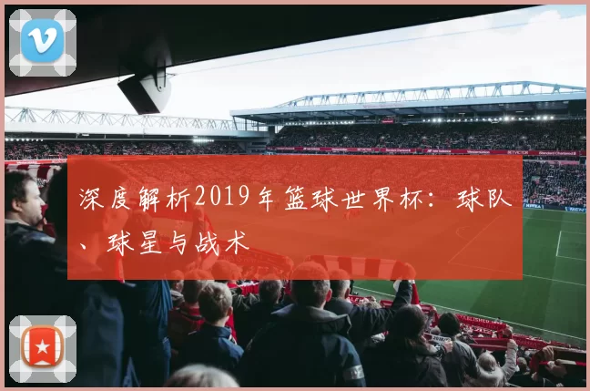 深度解析2019年篮球世界杯：球队、球星与战术