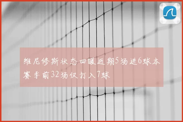 维尼修斯状态回暖近期5场进6球本赛季前32场仅打入7球