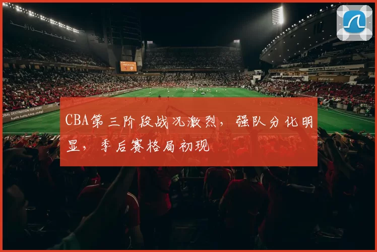 CBA第三阶段战况激烈，强队分化明显，季后赛格局初现