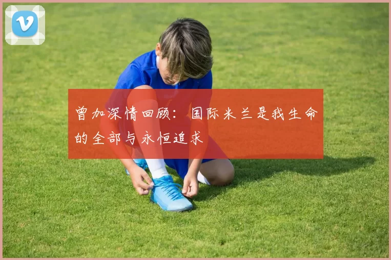 曾加深情回顾:国际米兰是我生命的全部与永恒追求