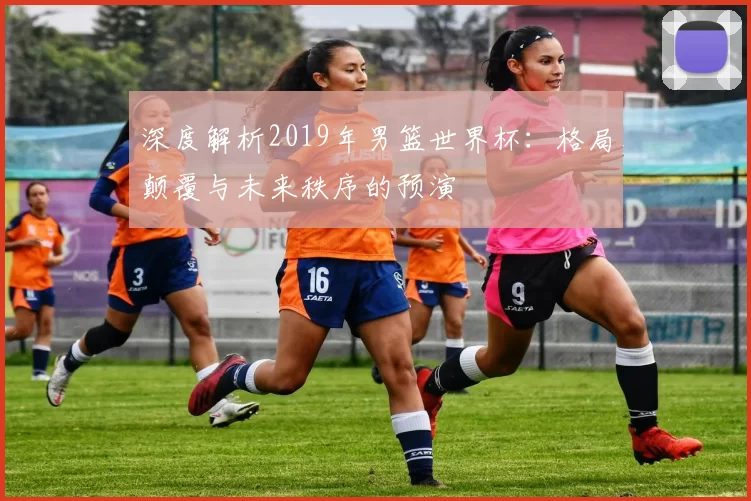 深度解析2019年男篮世界杯：格局颠覆与未来秩序的预演