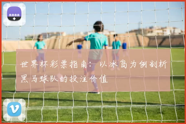 世界杯彩票指南：以冰岛为例剖析黑马球队的投注价值