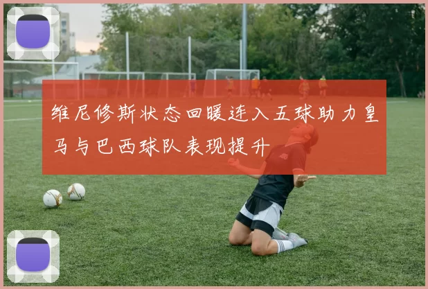 维尼修斯状态回暖连入五球助力皇马与巴西球队表现提升