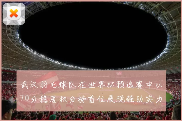 武汉羽毛球队在世界杯预选赛中以70分稳居积分榜首位展现强劲实力