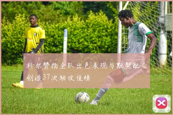 科尔赞扬全队出色表现与默契配合创造37次助攻佳绩
