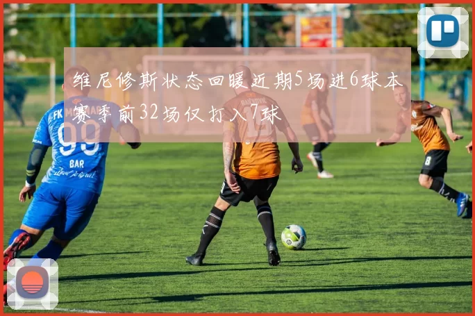 维尼修斯状态回暖近期5场进6球本赛季前32场仅打入7球