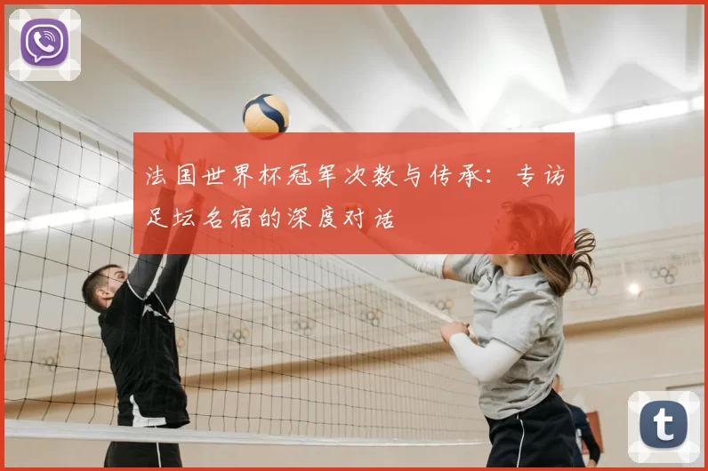 法国世界杯冠军次数与传承:专访足坛名宿的深度对话