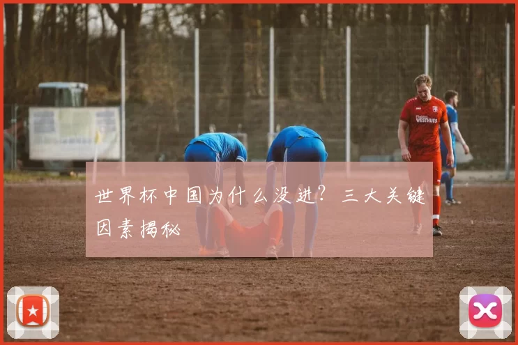 世界杯中国为什么没进？三大关键因素揭秘