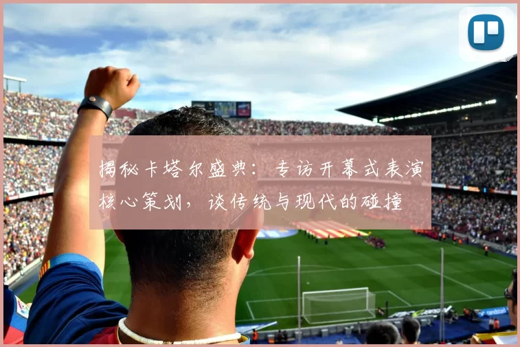 揭秘卡塔尔盛典：专访开幕式表演核心策划，谈传统与现代的碰撞