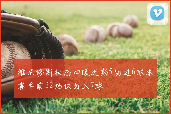维尼修斯状态回暖近期5场进6球本赛季前32场仅打入7球