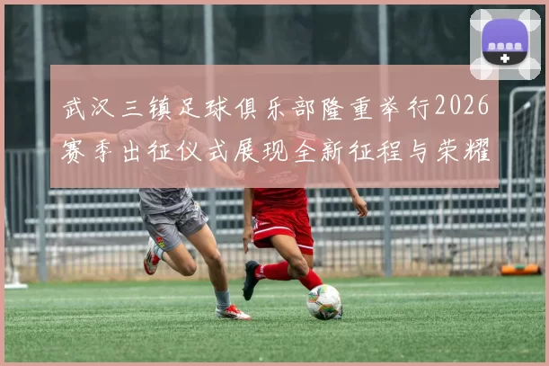 武汉三镇足球俱乐部隆重举行2026赛季出征仪式展现全新征程与荣耀追求
