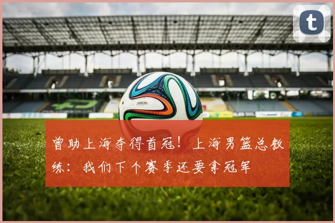 曾助上海夺得首冠！上海男篮总教练：我们下个赛季还要拿冠军