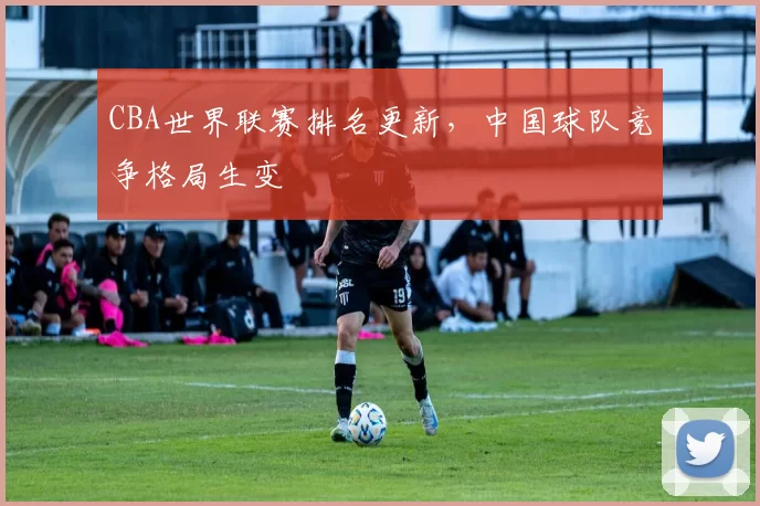 CBA世界联赛排名更新，中国球队竞争格局生变