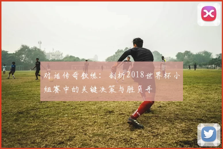 对话传奇教练：剖析2018世界杯小组赛中的关键决策与胜负手