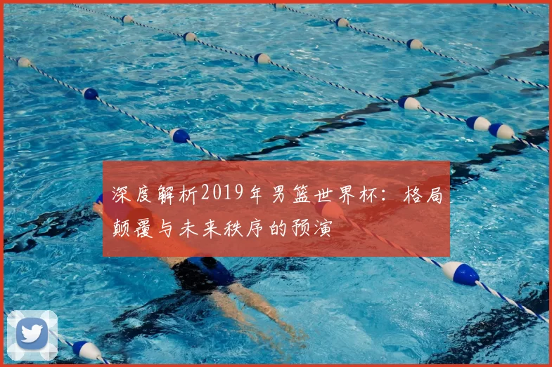深度解析2019年男篮世界杯：格局颠覆与未来秩序的预演