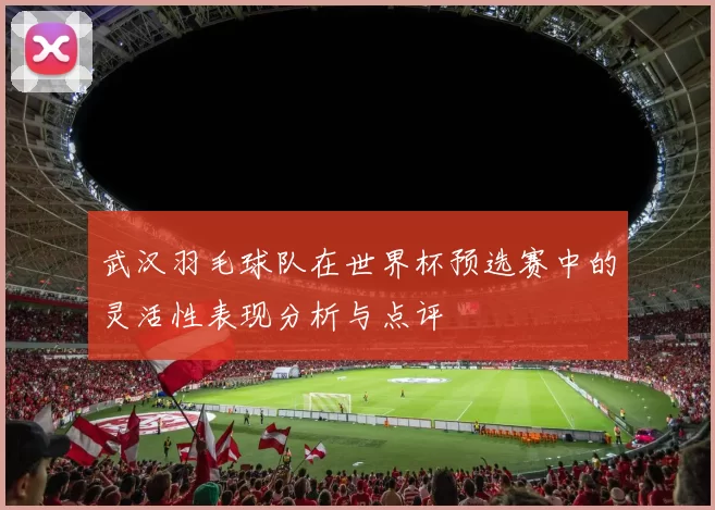 武汉羽毛球队在世界杯预选赛中的灵活性表现分析与点评