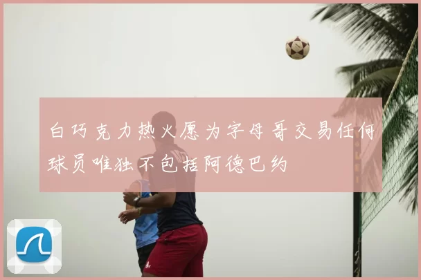 白巧克力热火愿为字母哥交易任何球员唯独不包括阿德巴约
