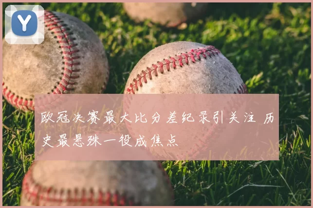 欧冠决赛最大比分差纪录引关注 历史最悬殊一役成焦点