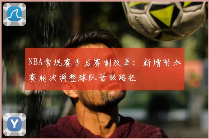 NBA常规赛季后赛制改革：新增附加赛轮次调整球队晋级路径