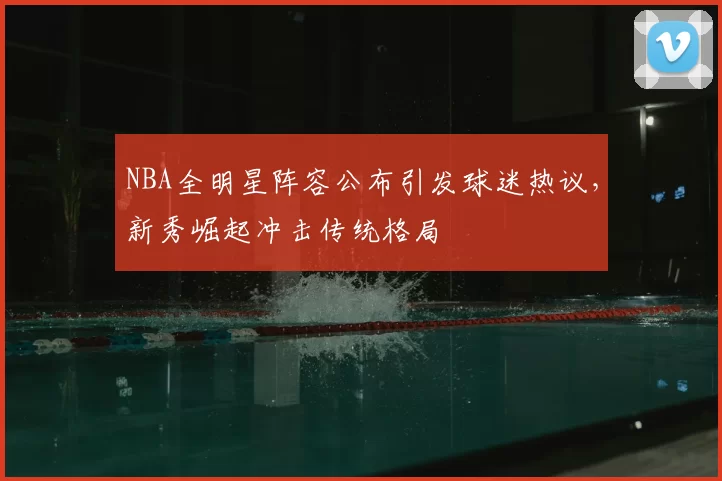 NBA全明星阵容公布引发球迷热议，新秀崛起冲击传统格局
