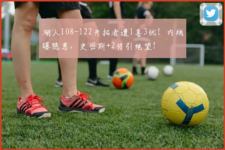 湖人108-122开拓者遭1喜3忧!内线曝隐患,史密斯+2将引绝望!