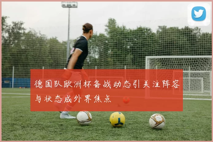 德国队欧洲杯备战动态引关注阵容与状态成外界焦点