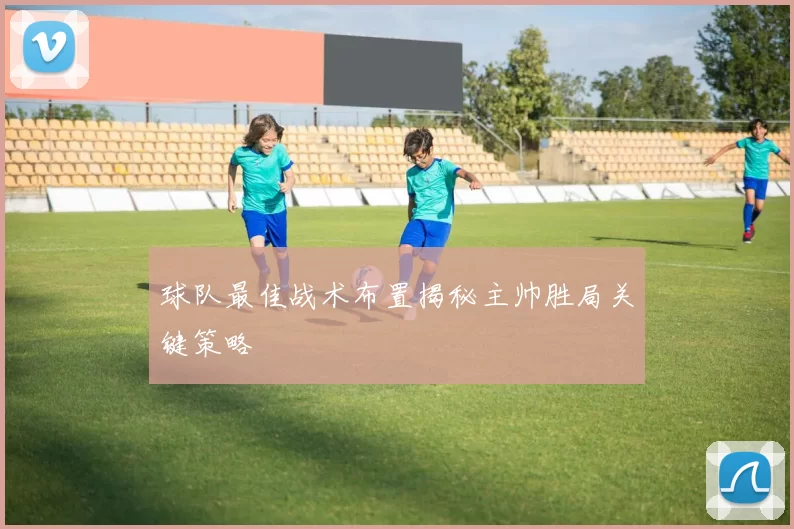 球队最佳战术布置揭秘主帅胜局关键策略
