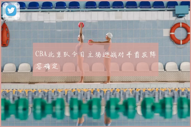 CBA北京队今日主场迎战对手首发阵容确定