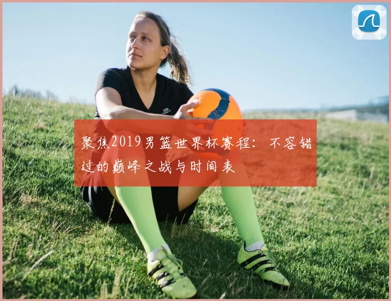 聚焦2019男篮世界杯赛程：不容错过的巅峰之战与时间表