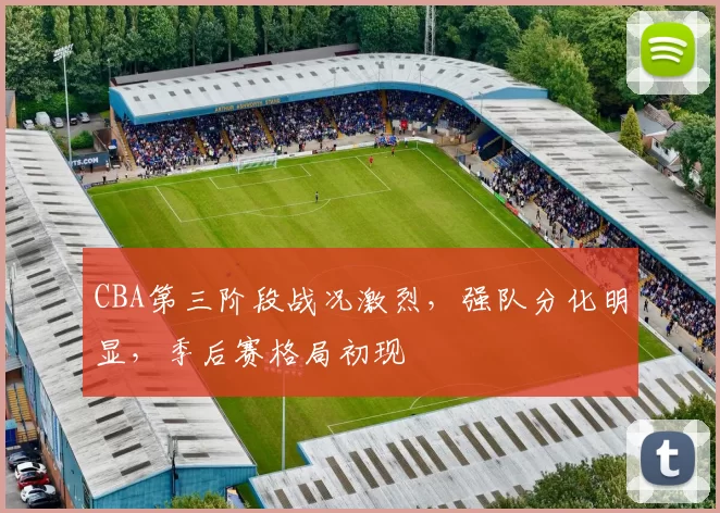 CBA第三阶段战况激烈，强队分化明显，季后赛格局初现