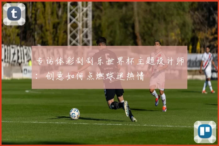 专访体彩刮刮乐世界杯主题设计师：创意如何点燃球迷热情
