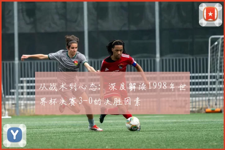 从战术到心态：深度解读1998年世界杯决赛3-0的决胜因素