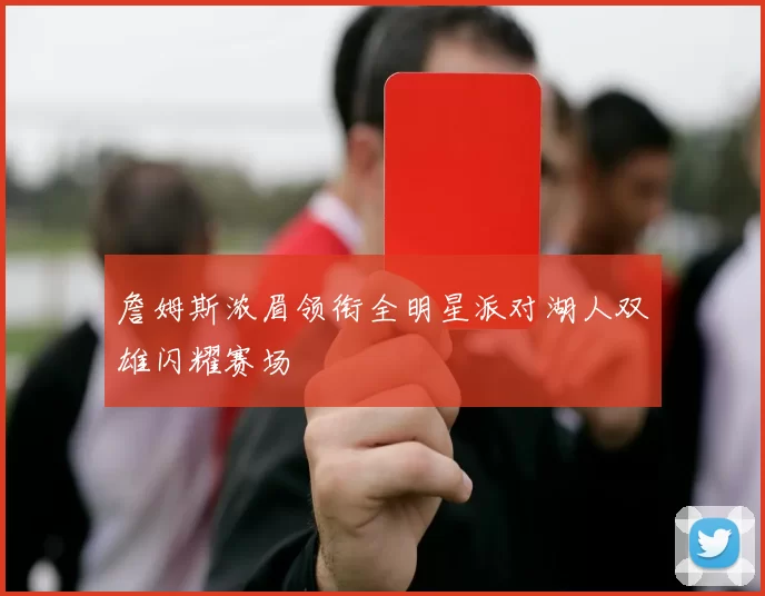 詹姆斯浓眉领衔全明星派对湖人双雄闪耀赛场